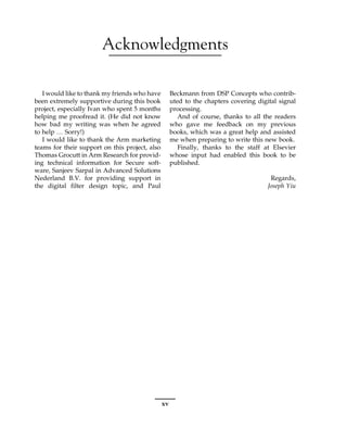 Acknowledgments
I would like to thank my friends who have
been extremely supportive during this book
project, especially Ivan who spent 5 months
helping me proofread it. (He did not know
how bad my writing was when he agreed
to help … Sorry!)
I would like to thank the Arm marketing
teams for their support on this project, also
Thomas Grocutt in Arm Research for provid-
ing technical information for Secure soft-
ware, Sanjeev Sarpal in Advanced Solutions
Nederland B.V. for providing support in
the digital filter design topic, and Paul
Beckmann from DSP Concepts who contrib-
uted to the chapters covering digital signal
processing.
And of course, thanks to all the readers
who gave me feedback on my previous
books, which was a great help and assisted
me when preparing to write this new book.
Finally, thanks to the staff at Elsevier
whose input had enabled this book to be
published.
Regards,
Joseph Yiu
xv
 