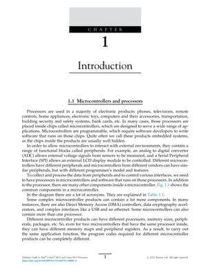 C H A P T E R
1
Introduction
1.1 Microcontrollers and processors
Processors are used in a majority of electronic products: phones, televisions, remote
controls, home appliances, electronic toys, computers and their accessories, transportation,
building security and safety systems, bank cards, etc. In many cases, those processors are
placed inside chips called microcontrollers, which are designed to serve a wide range of ap-
plications. Microcontrollers are programmable, which require software developers to write
software that runs on those chips. Quite often we call these products embedded systems,
as the chips inside the products are usually well hidden.
In order to allow microcontrollers to interact with external environments, they contain a
range of functional blocks called peripherals. For example, an analog to digital converter
(ADC) allows external voltage signals from sensors to be measured, and a Serial Peripheral
Interface (SPI) allows an external LCD display module to be controlled. Different microcon-
trollers have different peripherals and microcontrollers from different vendors can have sim-
ilar peripherals, but with different programmer’s model and features.
To collect and process the data from peripherals and to control various interfaces, we need
to have processors in microcontrollers and software that runs on those processors. In addition
to the processor, there are many other components inside a microcontroller. Fig. 1.1 shows the
common components in a microcontroller.
In the diagram there are a lot of acronyms. They are explained in Table 1.1.
Some complex microcontroller products can contain a lot more components. In many
instances, there are also Direct Memory Access (DMA) controllers, data cryptography accel-
erators, and complex interfaces like a USB and an ethernet. Some microcontrollers can also
contain more than one processor.
Different microcontroller products can have different processors, memory sizes, periph-
erals, packages, etc. So, even for two microcontrollers that have the same processor inside,
they can have different memory maps and peripheral registers. As a result, to carry out
the same application function, the program codes required for different microcontroller
products can be completely different.
1
Definitive Guide to Arm®
Cortex®
-M23 and Cortex-M33 Processors # 2021 Elsevier Ltd. All rights reserved.
https://doi.org/10.1016/B978-0-12-820735-2.00001-9
 