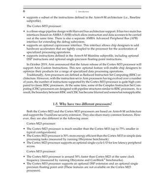 • supports a subset of the instructions defined in the Armv8-M architecture (i.e., Baseline
subprofile).
The Cortex-M33 processor:
• is a three-stage pipeline design with Harvard bus architecture support. It has two main bus
interfaces (based on AMBA 5 AHB) which allow instruction and data accesses to be carried
out at the same time. There is also a separate AMBA Advanced Peripheral Bus (APB)
interface for extending the debug subsystem.
• supports an optional coprocessor interface. This interface allows chip designers to add
hardware accelerators that are tightly coupled to the processor for the acceleration of
specialized processing operations.
• supports instructions defined in the Armv8-M Mainline subprofile, including optional
DSP instructions and optional single-precision floating-point instructions.
In October 2019, Arm announced that the future release of the Cortex-M33 processor will
support Arm Custom Instructions. This new optional feature will enable chip designers to
optimize their products for a range of specialized data processing operations.
Traditionally, Arm processors are defined as Reduced Instruction Set Computing (RISC) ar-
chitecture. However, with the instruction set in Arm processors having evolved over a number
of years, the number of instructions supported by the Cortex-M33 processor is quite high com-
pared to classic RISC processors. At the same time, some of the Complex Instruction Set Com-
puting (CISC) processors are designed with pipeline structures similar to RISC processors. As a
result, the boundary between RISC and CISC has become blurred and somewhat nonapplicable.
1.5 Why have two different processors?
Both the Cortex-M23 and the Cortex-M33 processors are based on Armv8-M architecture
and support the TrustZone security extension. They also share many common features. How-
ever, they are also different in the following areas:
Cortex-M23 processor:
• The Cortex-M23 processor is much smaller than the Cortex-M33 (up to 75% smaller in
typical configurations).
• The Cortex-M23 processor is 50% more energy efficient than the Cortex-M33 in simple data
processing tasks (measured by running Dhrystone benchmark).
• The Cortex-M23 processor supports an optional single-cycle I/O for low latency peripheral
access.
Cortex-M33 processor:
• The Cortex-M33 processor is around 50% faster than Cortex-M23 at the same clock
frequency (measured by running Dhrystone and CoreMark®
benchmarks).
• The Cortex-M33 processor supports an optional DSP extension and an optional single
precision floating point unit (These features are not available on the Cortex-M23
processor).
6 1. Introduction
 