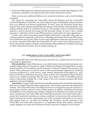 • The Cortex-M33 supports an optional coprocessor interface to enable chip designers to add
hardware accelerators, and supports the Arm Custom Instructions feature.
There are also some additional differences in system-level features, such as fault handling
exceptions.
The reason for separating the Cortex-M23 (Armv8-M Baseline) and the Cortex-M33
(Armv8-M Mainline) is that there are many different types of embedded systems and they
have very different and diverse requirements. In many cases, the processors inside those
systems only need to perform simple data processing or control tasks. And, potentially, some
of these systems need to be extremely low power. For example, when an energy harvesting
method is used to provide the energy for the processor system. In such a case, a simple
processor is sufficient and the Cortex-M23 processor would suffice for those applications.
In other cases, where processing requires higher performance, especially where data cal-
culations need to be frequently carried out in a floating-point format, the Cortex-M33 proces-
sor would be the one to go for. There are also some applications where the requirement could
be met by using the Cortex-M23, the Cortex-M33, as well as other Cortex-M processors. In
these instances, the selection decision could be based on the peripherals available on the chip,
on other system-level features, and on product pricing, etc.
1.6 Applications of the Cortex-M23 and Cortex-M33
The Cortex-M23 and Cortex-M33 processors are both very versatile and can be used in a
wide range of applications.
Microcontrollers: Cortex-M processors are widely used in microcontroller products, par-
ticularly designs that are focused on a range of Internet-of-Things (IoT) applications. In some
of these products, the TrustZone security extension is utilized to enhance the security of the
system. These processors can also be used in other microcontroller applications, including
consumer products (e.g., touch sensors, audio control), information technologies (e.g., com-
puter accessories), industrial systems (e.g., motor controls, data acquisitions), fitness/medical
devices (e.g., health monitoring). The low gate count nature of the Cortex-M23 processor
makes it particularly suitable for a wide range of low-cost consumer products like home
appliances and smart lighting.
Automotive: A range of specialized microcontroller products that are built for applications
that have very high functional safety requirements, such as those required in the automotive
industry. The Cortex-M23 and Cortex-M33 processors are designed to provide real-time re-
sponsiveness, which is critical in some of those systems. In addition, the Memory Protection
Unit (MPU) in Cortex-M processors enables a high-level of robustness for system-level oper-
ations. Furthermore, the Cortex-M23 and Cortex-M33 processors were tested extensively to
ensure their functional correctness in various conditions. In recent years, the automotive in-
dustry increased its security requirements due to the increased connectivity in cars and to
fight against crime (i.e., car theft and hacking). The TrustZone security extension in the
Cortex-M23 and Cortex-M33 processors is an important feature that enables automotive
system designers to create more dedicated security measures in defense of such attacks.
7
1.6 Applications of the Cortex-M23 and Cortex-M33
 