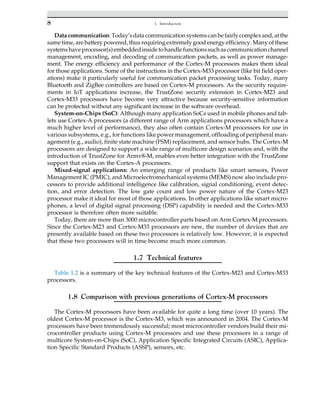 Data communication: Today’sdata communication systemscan befairly complex and, at the
same time, are battery powered, thus requiring extremely good energy efficiency. Many of these
systemshaveprocessor(s)embeddedinsidetohandlefunctionssuchascommunicationchannel
management, encoding, and decoding of communication packets, as well as power manage-
ment. The energy efficiency and performance of the Cortex-M processors makes them ideal
for those applications. Some of the instructions in the Cortex-M33 processor (like bit field oper-
ations) make it particularly useful for communication packet processing tasks. Today, many
Bluetooth and ZigBee controllers are based on Cortex-M processors. As the security require-
ments in IoT applications increase, the TrustZone security extension in Cortex-M23 and
Cortex-M33 processors have become very attractive because security-sensitive information
can be protected without any significant increase in the software overhead.
System-on-Chips (SoC): Although many application SoCs used in mobile phones and tab-
lets use Cortex-A processors (a different range of Arm applications processors which have a
much higher level of performance), they also often contain Cortex-M processors for use in
various subsystems, e.g., for functions like power management, offloading of peripheral man-
agement (e.g., audio), finite state machine (FSM) replacement, and sensor hubs. The Cortex-M
processors are designed to support a wide range of multicore design scenarios and, with the
introduction of TrustZone for Armv8-M, enables even better integration with the TrustZone
support that exists on the Cortex-A processors.
Mixed-signal applications: An emerging range of products like smart sensors, Power
Management IC (PMIC), and Microelectromechanical systems (MEMS) now also include pro-
cessors to provide additional intelligence like calibration, signal conditioning, event detec-
tion, and error detection. The low gate count and low power nature of the Cortex-M23
processor make it ideal for most of those applications. In other applications like smart micro-
phones, a level of digital signal processing (DSP) capability is needed and the Cortex-M33
processor is therefore often more suitable.
Today, there are more than 3000 microcontroller parts based on Arm Cortex-M processors.
Since the Cortex-M23 and Cortex-M33 processors are new, the number of devices that are
presently available based on these two processors is relatively low. However, it is expected
that these two processors will in time become much more common.
1.7 Technical features
Table 1.2 is a summary of the key technical features of the Cortex-M23 and Cortex-M33
processors.
1.8 Comparison with previous generations of Cortex-M processors
The Cortex-M processors have been available for quite a long time (over 10 years). The
oldest Cortex-M processor is the Cortex-M3, which was announced in 2004. The Cortex-M
processors have been tremendously successful; most microcontroller vendors build their mi-
crocontroller products using Cortex-M processors and use these processors in a range of
multicore System-on-Chips (SoC), Application Specific Integrated Circuits (ASIC), Applica-
tion Specific Standard Products (ASSP), sensors, etc.
8 1. Introduction
 