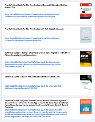 The Definitive Guide To The Arm Cortexm3 Second Edition 2nd Edition
Joseph Yiu
https://ebookbell.com/product/the-definitive-guide-to-the-arm-
cortexm3-second-edition-2nd-edition-joseph-yiu-2117806
The Definitive Guide To The Arm Cortexm0 1 Aufl Joseph Yiu Auth
https://ebookbell.com/product/the-definitive-guide-to-the-arm-
cortexm0-1-aufl-joseph-yiu-auth-4341550
Definitive Guide To Django Web Development Done Right Second Edition
Adrian Holovaty Jacob Kaplanmoss
https://ebookbell.com/product/definitive-guide-to-django-web-
development-done-right-second-edition-adrian-holovaty-jacob-
kaplanmoss-52556316
Definitive Guide To Excel Vba 2nd Edition Michael Kofler Auth
https://ebookbell.com/product/definitive-guide-to-excel-vba-2nd-
edition-michael-kofler-auth-11853962
Definitive Guide To Apples Homekit Smart Home Automation System
Discover How To Use The Home App In Ios 10 To Build Your Own Smart
Home Using Apples Home Automation Essential Guides Book 7 Gerard
Odriscoll
https://ebookbell.com/product/definitive-guide-to-apples-homekit-
smart-home-automation-system-discover-how-to-use-the-home-app-in-
ios-10-to-build-your-own-smart-home-using-apples-home-automation-
essential-guides-book-7-gerard-odriscoll-230936642
 