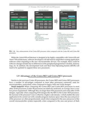 While the Armv8-M architecture is designed to be highly compatible with Armv6-M and
Armv7-M architectures, software developers will still need to adapt their existing application
software when migrating to the new microcontroller devices. For example, there could be
software changes needed due to differences in the peripheral programmer’s models, memory
map, etc. In addition, the development tools and Real Time Operating System (RTOS) will
need to be updated to support these new processors.
1.9 Advantages of the Cortex-M23 and Cortex-M33 processors
Similar to the previous Cortex-M processors, the Cortex-M23 and Cortex-M33 processors
have a number of advantages compared to most other processors commonly used for
microcontrollers, particularly when compared to legacy 8-bit and 16-bit designs.
Small footprint: When comparing the Cortex-M23 and Cortex-M33 processors to most
other 32-bit processors, Cortex-M processors are relatively small and, on average, have a very
low power requirement. Although they are larger than 8-bit processors and some other 16-bit
designs, especially when comparing 8-bit designs like the 8051 to the Cortex-M33 processor,
the increase in the processor’s size is offset by a higher code density—which enables the same
application to be carried out with a smaller program memory space. Since the area and power
of the processor are often proportionately small when compared to the area and power of the
overall microcontroller system (especially when compared to the area and power of flash
Armv7-M architecture
Armv7-M architecture
Adding:
• Floating point unit (single
precision)
• DSP instructions
• Faster Multiply Accumulate
(MAC) operations
Adding:
• TrustZone(R) security extension
• Instruction set enhancements
• Increases number of interrupts
• New MPU design
• Stack limit checking
• Coprocessor interface
• Arm Custom Instructions (from r1 in 2020)
• Micro Trace Buffer (MTB)
• Enhancements in debug components
• Higher performance
• Better energy efficiency
Armv8-M Mainline architecture
FIG. 1.4 Key enhancements of the Cortex-M33 processor when compared with the Cortex-M3 and Cortex-M4
processors.
11
1.9 Advantages of the Cortex-M23 and Cortex-M33 processors
 