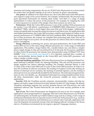 memories and analog components), the use of a 32-bit Cortex-M processor in a microcontrol-
ler system does not greatly impinge on its cost or increase its power consumption.
Low power: In addition to its small silicon size, the Cortex-M23 and Cortex-M33 proces-
sors support a range of low power features. For example, architecturally, the processor sup-
ports specialized instructions for entering sleep modes. And there is a range of design
optimizations to reduce the power of the processors. For example, by stopping the clock
or removing power to sections of the design when those sections are not in use.
Performance: While the Cortex-M23 processor is one of the smallest 32-bit processors on
the market, it can still deliver a performance of 0.98DMIPS/MHz (Dhrystone 2.1) and 2.5
CoreMark®
/MHz, which is much higher than most 8-bit and 16-bit designs. Additionally,
it does not significantly increase the system-level power and silicon area. For applications that
need higher performance, the Cortex-M33 processor could be used instead as it offers an im-
pressive performance of 1.5 DMIPS/MHz and 4.02 CoreMark/MHz. With the high through-
put of these processors, the systems can complete their processing tasks faster and stay in
sleep mode longer to save power. Or run the processor at a slower clock rate to reduce peak
power consumption.
Energy efficiency: Combining low power and great performance, the Cortex-M23 and
Cortex-M33 are two of the most energy-efficient processors for a wide range of embedded
applications. This enables a longer battery life, a smaller battery size, and allows a simpler
power supply design at chip and circuit board level. In the past, the low-power capabilities
of other Cortex-M processors had already been demonstrated using ULPMark™-CP from
EEMBC®
(http://www.eembc.org/ulpmark/). It is therefore expected that a number of
new microcontroller devices based on the Cortex-M23 and Cortex-M33 processors will
achieve similar or better results.
Interrupt handling capabilities: All Cortex-M processors have an integrated Nested Vec-
tored Interrupt Controller (NVIC) for interrupt handling. This unit and the processor core
design supports low latency interrupt handling. For example, interrupt latency is only
15 clock cycles in the Cortex-M23 and 12 cycles in the Cortex-M33 processor. In order to re-
duce the overhead of software executions, the reading of exception vectors (the starting ad-
dresses of interrupt service routines), the stacking of essential registers, and the nesting of
interrupt services are automatically handled by the hardware. The interrupt management fea-
tures are also very flexible, e.g., all peripheral interrupts have programmable priority levels.
All these characteristics make the Cortex-M processors suitable for many real-time
applications.
Security: With the TrustZone security extension, microcontroller vendors and chip de-
signers can build a range of advanced security features for their IoT chip designs. By default,
TrustZone technology supports two security domains (Secure and Non-secure), and with
additional software, like Trusted Firmware-M, can create more security partitions in the
software.
Ease of use: The Cortex-M processors are designed to be easy to use. For example, most
applications can be programmed in C language. Since the Cortex-M processors use 32-bit lin-
ear addressing they can handle up to 4GB of address range and, by so doing, avoid a range of
architectural limitations that are typically found in 8-bit and 16-bit processors (e.g., memory
size and stack size restrictions and restrictions on re-entrant code). Typically, application soft-
ware development environments (except when developing software running on the Secure
side in a TrustZone environment) do not require a special C language extension.
12 1. Introduction
 