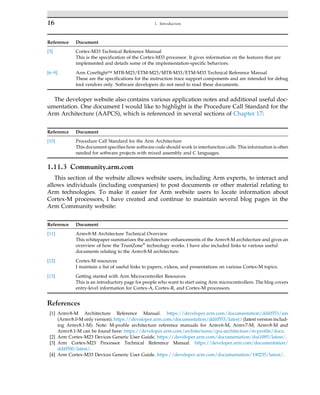 Reference Document
[5] Cortex-M33 Technical Reference Manual
This is the specification of the Cortex-M33 processor. It gives information on the features that are
implemented and details some of the implementation-specific behaviors.
[6–9] Arm CoreSight™ MTB-M23/ETM-M23/MTB-M33/ETM-M33 Technical Reference Manual
These are the specifications for the instruction trace support components and are intended for debug
tool vendors only. Software developers do not need to read these documents.
The developer website also contains various application notes and additional useful doc-
umentation. One document I would like to highlight is the Procedure Call Standard for the
Arm Architecture (AAPCS), which is referenced in several sections of Chapter 17:
Reference Document
[10] Procedure Call Standard for the Arm Architecture
This document specifies how software code should work in interfunction calls. This information is often
needed for software projects with mixed assembly and C languages.
1.11.3 Community.arm.com
This section of the website allows website users, including Arm experts, to interact and
allows individuals (including companies) to post documents or other material relating to
Arm technologies. To make it easier for Arm website users to locate information about
Cortex-M processors, I have created and continue to maintain several blog pages in the
Arm Community website:
Reference Document
[11] Armv8-M Architecture Technical Overview
This whitepaper summarizes the architecture enhancements of the Armv8-M architecture and gives an
overview of how the TrustZone®
technology works. I have also included links to various useful
documents relating to the Armv8-M architecture.
[12] Cortex-M resources
I maintain a list of useful links to papers, videos, and presentations on various Cortex-M topics.
[13] Getting started with Arm Microcontroller Resources
This is an introductory page for people who want to start using Arm microcontrollers. The blog covers
entry-level information for Cortex-A, Cortex-R, and Cortex-M processors.
References
[1] Armv8-M Architecture Reference Manual. https://developer.arm.com/documentation/ddi0553/am
(Armv8.0-M only version). https://developer.arm.com/documentation/ddi0553/latest/ (latest version includ-
ing Armv8.1-M). Note: M-profile architecture reference manuals for Armv6-M, Armv7-M, Armv8-M and
Armv8.1-M can be found here: https://developer.arm.com/architectures/cpu-architecture/m-profile/docs.
[2] Arm Cortex-M23 Devices Generic User Guide. https://developer.arm.com/documentation/dui1095/latest/.
[3] Arm Cortex-M23 Processor Technical Reference Manual. https://developer.arm.com/documentation/
ddi0550/latest/.
[4] Arm Cortex-M33 Devices Generic User Guide. https://developer.arm.com/documentation/100235/latest/.
16 1. Introduction
 