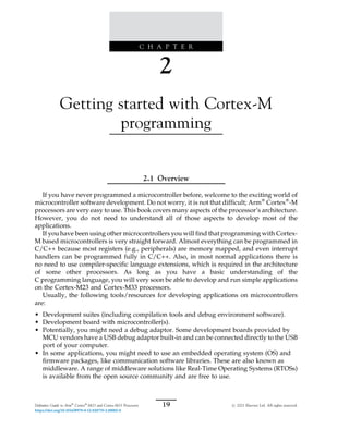C H A P T E R
2
Getting started with Cortex-M
programming
2.1 Overview
If you have never programmed a microcontroller before, welcome to the exciting world of
microcontroller software development. Do not worry, it is not that difficult; Arm®
Cortex®
-M
processors are very easy to use. This book covers many aspects of the processor’s architecture.
However, you do not need to understand all of those aspects to develop most of the
applications.
If you have been using other microcontrollers you will find that programming with Cortex-
M based microcontrollers is very straight forward. Almost everything can be programmed in
C/C++ because most registers (e.g., peripherals) are memory mapped, and even interrupt
handlers can be programmed fully in C/C++. Also, in most normal applications there is
no need to use compiler-specific language extensions, which is required in the architecture
of some other processors. As long as you have a basic understanding of the
C programming language, you will very soon be able to develop and run simple applications
on the Cortex-M23 and Cortex-M33 processors.
Usually, the following tools/resources for developing applications on microcontrollers
are:
• Development suites (including compilation tools and debug environment software).
• Development board with microcontroller(s).
• Potentially, you might need a debug adaptor. Some development boards provided by
MCU vendors have a USB debug adaptor built-in and can be connected directly to the USB
port of your computer.
• In some applications, you might need to use an embedded operating system (OS) and
firmware packages, like communication software libraries. These are also known as
middleware. A range of middleware solutions like Real-Time Operating Systems (RTOSs)
is available from the open source community and are free to use.
19
Definitive Guide to Arm®
Cortex®
-M23 and Cortex-M33 Processors # 2021 Elsevier Ltd. All rights reserved.
https://doi.org/10.1016/B978-0-12-820735-2.00002-0
 