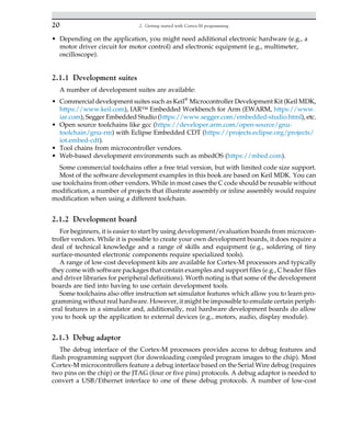 • Depending on the application, you might need additional electronic hardware (e.g., a
motor driver circuit for motor control) and electronic equipment (e.g., multimeter,
oscilloscope).
2.1.1 Development suites
A number of development suites are available:
• Commercial development suites such as Keil®
Microcontroller Development Kit (Keil MDK,
https://www.keil.com), IAR™ Embedded Workbench for Arm (EWARM, https://www.
iar.com), Segger Embedded Studio (https://www.segger.com/embedded-studio.html), etc.
• Open source toolchains like gcc (https://developer.arm.com/open-source/gnu-
toolchain/gnu-rm) with Eclipse Embedded CDT (https://projects.eclipse.org/projects/
iot.embed-cdt).
• Tool chains from microcontroller vendors.
• Web-based development environments such as mbedOS (https://mbed.com).
Some commercial toolchains offer a free trial version, but with limited code size support.
Most of the software development examples in this book are based on Keil MDK. You can
use toolchains from other vendors. While in most cases the C code should be reusable without
modification, a number of projects that illustrate assembly or inline assembly would require
modification when using a different toolchain.
2.1.2 Development board
For beginners, it is easier to start by using development/evaluation boards from microcon-
troller vendors. While it is possible to create your own development boards, it does require a
deal of technical knowledge and a range of skills and equipment (e.g., soldering of tiny
surface-mounted electronic components require specialized tools).
A range of low-cost development kits are available for Cortex-M processors and typically
they come with software packages that contain examples and support files (e.g., C header files
and driver libraries for peripheral definitions). Worth noting is that some of the development
boards are tied into having to use certain development tools.
Some toolchains also offer instruction set simulator features which allow you to learn pro-
gramming without real hardware. However, it might be impossible to emulate certain periph-
eral features in a simulator and, additionally, real hardware development boards do allow
you to hook up the application to external devices (e.g., motors, audio, display module).
2.1.3 Debug adaptor
The debug interface of the Cortex-M processors provides access to debug features and
flash programming support (for downloading compiled program images to the chip). Most
Cortex-M microcontrollers feature a debug interface based on the Serial Wire debug (requires
two pins on the chip) or the JTAG (four or five pins) protocols. A debug adaptor is needed to
convert a USB/Ethernet interface to one of these debug protocols. A number of low-cost
20 2. Getting started with Cortex-M programming
 
