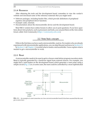 2.1.4 Resources
After obtaining the tools and the development board, remember to view the vendor’s
website and download some of the reference materials that you might need:
• Software packages, including header files, which provide definitions of peripheral
registers and peripheral driver functions.
• Example codes, tutorials.
• Documentation about the microcontroller device and the development board.
Most MCU vendors have online forums to allow you to post questions. If you have ques-
tions about Arm products, such as processors and tools, you can post them on the Arm online
forum called Arm Community (https://community.arm.com).
2.2 Some basic concepts
If this is the first time you have used a microcontroller, read on. For readers who are already
experienced with microcontroller applications, you can skip this part and move to Section 2.3.
In Section 1.1 of Chapter 1, I covered what is inside a microcontroller. I now explain what is
needed to get a microcontroller to work.
2.2.1 Reset
A microcontroller needs to be reset to get to a known state before program execution starts.
Reset is typically generated by a hardware signal from external sources. For example, you
might find a reset button on the development board which generates a reset pulse using a
simple circuit (Fig. 2.3) or, in some cases, the reset could be controlled by a more sophisticated
FIG. 2.3 An example of a reset connection on a low-cost microcontroller board (it has been assumed that the reset
pin is active low).
22 2. Getting started with Cortex-M programming
 