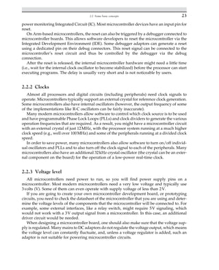 power monitoring Integrated Circuit (IC). Most microcontroller devices have an input pin for
reset.
On Arm-based microcontrollers, the reset can also be triggered by a debugger connected to
microcontroller boards. This allows software developers to reset the microcontroller via the
Integrated Development Environment (IDE). Some debugger adaptors can generate a reset
using a dedicated pin on their debug connectors. This reset signal can be connected to the
microcontroller’s reset circuit and thus be controlled by the debugger via the debug
connection.
After the reset is released, the internal microcontroller hardware might need a little time
(i.e., wait for the internal clock oscillator to become stabilized) before the processor can start
executing programs. The delay is usually very short and is not noticeable by users.
2.2.2 Clocks
Almost all processors and digital circuits (including peripherals) need clock signals to
operate. Microcontrollers typically support an external crystal for reference clock generation.
Some microcontrollers also have internal oscillators (however, the output frequency of some
of the implementations like R-C oscillators can be fairly inaccurate).
Many modern microcontrollers allow software to control which clock source is to be used
and have programmable Phase Lock Loops (PLLs) and clock dividers to generate the various
operation frequencies that are required. As a result, you might have a microcontroller circuit
with an external crystal of just 12MHz, with the processor system running at a much higher
clock speed (e.g., well over 100MHz) and some of the peripherals running at a divided clock
speed.
In order to save power, many microcontrollers also allow software to turn on/off individ-
ual oscillators and PLLs and to also turn off the clock signal to each of the peripherals. Many
microcontrollers also have an additional 32kHz crystal oscillator (the crystal can be an exter-
nal component on the board) for the operation of a low-power real-time clock.
2.2.3 Voltage level
All microcontrollers need power to run, so you will find power supply pins on a
microcontroller. Most modern microcontrollers need a very low voltage and typically use
3volts (V). Some of them can even operate with supply voltage of less than 2V.
If you are going to create your own microcontroller development board, or prototyping
circuits, you need to check the datasheet of the microcontroller that you are using and deter-
mine the voltage levels of the components that the microcontroller will be connected to. For
example, some external interfaces, like a relay switch, might require 5V signaling, which
would not work with a 3V output signal from a microcontroller. In this case, an additional
driver circuit would be needed.
When designing a microcontroller board, one should also make sure that the voltage sup-
ply is regulated. Many mains to DC adaptors do not regulate the voltage output, which means
the voltage level can constantly fluctuate, and, unless a voltage regulator is added, such an
adaptor is not suitable for powering microcontroller circuits.
23
2.2 Some basic concepts
 