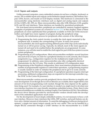 2.2.4 Inputs and outputs
Unlike personal computers, many embedded systems do not have a display, keyboard, or
mouse. The available inputs and outputs can be limited to simple interfaces, like buttons/key-
pad, LEDs, buzzer, and maybe an LCD display module. This hardware is connected to the
microcontroller using electronic interfaces such as digital and analog inputs and outputs
(I/Os), UARTs, I2C, SPI, etc. Many microcontrollers also offer USB, Ethernet, CAN, graphic
LCD, and SD card interfaces. These interfaces are handled by specialized peripherals.
On Arm-based microcontrollers, peripherals are controlled by memory mapped registers
(examples of peripheral accesses are covered in Section 2.3.2 in this chapter). Some of these
peripherals are more sophisticated than peripherals available on 8-bit and 16-bit microcon-
trollers and might have more registers to program during the peripheral setup.
Typically, the initialization process for peripherals often consists of the following:
I. Programming the clock control circuitry to enable the clock signal connected to the
peripheral and, if needed, the corresponding I/O pins. In many low-power
microcontrollers, the clock signals reaching different parts of the chip can be individually
turned on or off for power saving. Typically, by default, most of the clock signals are
turned off and need to be enabled before the peripherals are programmed. In some
instances, you will also need to enable the clock signal for part of the bus system to access
certain peripherals.
II. Programming of I/O configurations. Most microcontrollers multiplex several functions
into each of its I/O pins. In order for a peripheral interface to work correctly, the I/O pins
assignments (e.g., configuration registers for the multiplexers) might need to be
programmed. In addition, some microcontrollers also offer configurable electrical
characteristics for the I/O pins. This results in additional I/O configuration steps.
III. Programming of the Peripheral configuration. Since most interface peripherals contain a
number of programmable registers to control their operations, a programming sequence
is usually needed in order to initialize the peripheral and to get it to work correctly.
IV. Programming of the Interrupt configuration. If a peripheral operation requires interrupt
processing, additional configuration steps are required for the interrupt controller (e.g.,
the NVIC in the Cortex-M processor).
Most microcontroller vendors provide peripheral/device driver libraries to simplify soft-
ware development. Even though device driver libraries are available, there might still be a fair
amount of low-level programming work needed, though this does depend on the applica-
tions being used. For example, if a user interface is needed you might need to develop your
own interface functions for a user-friendly standalone embedded system. (Note: there is also
commercial middleware available for creating Graphic User Interfaces (GUIs).) Nevertheless,
the device driver libraries provided by microcontroller vendors should make the develop-
ment of the embedded applications much easier.
For the development of most deeply embedded systems, it is not necessary to have a rich
user interface. However, basic interfaces like LEDs, DIP switches, and push buttons can de-
liver only a limited amount of information. To assist the debugging of software during devel-
opment, a simple text input/output console can be very useful. This can be handled by a
simple RS-232 connection through a UART interface on the microcontroller to a UART
24 2. Getting started with Cortex-M programming
 
