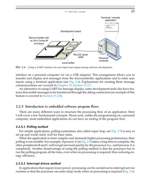 interface on a personal computer (or via a USB adaptor). This arrangement allows you to
transfer and display text messages from the microcontroller applications and to enter user
inputs using a terminal application (see Fig. 2.4). Explanations for creating these message
communications are covered in Chapter 17, Section 17.2.7.
An alternative to using UART for message display, some development tools also have fea-
tures that enable messages to be transferred through the debug connection (an example of this
feature is covered in Section 17.2.8).
2.2.5 Introduction to embedded software program flows
There are many different ways to structure the processing flow of an application. Here
I will cover a few fundamental concepts. Please note, unlike the programming on a personal
computer, most embedded applications do not have an ending of the program flow.
2.2.5.1 Polling method
For simple applications, polling (sometimes also called super loop, see Fig. 2.5) is easy to
set up and works fairly well for basic tasks.
When the application is more complex and demands higher processing performance, then
polling is not suitable. For example, if process A (in Fig. 2.5) takes a long time to complete, the
other peripherals B and C will not get serviced quickly by the processor (i.e., until process A is
completed). Another disadvantage of using the polling method is that the processor has to
run the polling program all the time, even when no processing is required; thus reducing en-
ergy efficiency.
2.2.5.2 Interrupt driven method
In applications that require lower power, processing can be carried out in interrupt service
routines so that the processor can enter sleep mode when no processing is required (Fig. 2.6).
RS-232 serial
cable
Microcontroller with
an Arm Cortex-M
processor
Level shifter
Personal
computer
Terminal / console
application
Development board
FIG. 2.4 Using a UART interface for user input and output during software development.
25
2.2 Some basic concepts
 