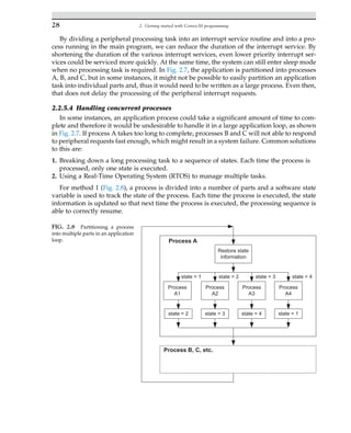 By dividing a peripheral processing task into an interrupt service routine and into a pro-
cess running in the main program, we can reduce the duration of the interrupt service. By
shortening the duration of the various interrupt services, even lower priority interrupt ser-
vices could be serviced more quickly. At the same time, the system can still enter sleep mode
when no processing task is required. In Fig. 2.7, the application is partitioned into processes
A, B, and C, but in some instances, it might not be possible to easily partition an application
task into individual parts and, thus it would need to be written as a large process. Even then,
that does not delay the processing of the peripheral interrupt requests.
2.2.5.4 Handling concurrent processes
In some instances, an application process could take a significant amount of time to com-
plete and therefore it would be undesirable to handle it in a large application loop, as shown
in Fig. 2.7. If process A takes too long to complete, processes B and C will not able to respond
to peripheral requests fast enough, which might result in a system failure. Common solutions
to this are:
1. Breaking down a long processing task to a sequence of states. Each time the process is
processed, only one state is executed.
2. Using a Real-Time Operating System (RTOS) to manage multiple tasks.
For method 1 (Fig. 2.8), a process is divided into a number of parts and a software state
variable is used to track the state of the process. Each time the process is executed, the state
information is updated so that next time the process is executed, the processing sequence is
able to correctly resume.
Restore state
information
Process
A1
Process
A2
Process
A3
Process
A4
Process A
state = 4
state = 3
state = 2
state = 1
state = 2 state = 3 state = 4 state = 1
Process B, C, etc.
FIG. 2.8 Partitioning a process
into multiple parts in an application
loop.
28 2. Getting started with Cortex-M programming
 