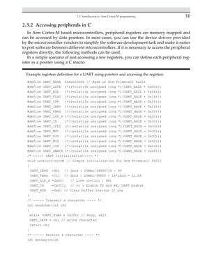 2.3.2 Accessing peripherals in C
In Arm Cortex-M based microcontrollers, peripheral registers are memory mapped and
can be accessed by data pointers. In most cases, you can use the device drivers provided
by the microcontroller vendors to simplify the software development task and make it easier
to port software between different microcontrollers. If it is necessary to access the peripheral
registers directly, the following methods can be used.
In a simple scenario of just accessing a few registers, you can define each peripheral reg-
ister as a pointer using a C macro:
Example registers definition for a UART using pointers and accessing the registers
#define UART_BASE 0x40003000 // Base of Arm Primecell PL011
#define UART_DATA (*((volatile unsigned long *)(UART_BASE + 0x00)))
#define UART_RSR (*((volatile unsigned long *)(UART_BASE + 0x04)))
#define UART_FLAG (*((volatile unsigned long *)(UART_BASE + 0x18)))
#define UART_LPR (*((volatile unsigned long *)(UART_BASE + 0x20)))
#define UART_IBRD (*((volatile unsigned long *)(UART_BASE + 0x24)))
#define UART_FBRD (*((volatile unsigned long *)(UART_BASE + 0x28)))
#define UART_LCR_H (*((volatile unsigned long *)(UART_BASE + 0x2C)))
#define UART_CR (*((volatile unsigned long *)(UART_BASE + 0x30)))
#define UART_IFLS (*((volatile unsigned long *)(UART_BASE + 0x34)))
#define UART_MSC (*((volatile unsigned long *)(UART_BASE + 0x38)))
#define UART_RIS (*((volatile unsigned long *)(UART_BASE + 0x3C)))
#define UART_MIS (*((volatile unsigned long *)(UART_BASE + 0x40)))
#define UART_ICR (*((volatile unsigned long *)(UART_BASE + 0x44)))
#define UART_DMACR (*((volatile unsigned long *)(UART_BASE + 0x48)))
/* ----- UART Initialization ---- */
void uartinit(void) // Simple initialization for Arm Primecell PL011
{
UART_IBRD =40; // ibrd : 25MHz/38400/16 = 40
UART_FBRD =11; // fbrd : 25MHz/38400 - 16*ibrd = 11.04
UART_LCR_H =0x60; // Line control : 8N1
UART_CR =0x301; // cr : Enable TX and RX, UART enable
UART_RSR =0xA; // Clear buffer overrun if any
}
/* ----- Transmit a character ---- */
int sendchar(int ch)
{
while (UART_FLAG  0x20); // Busy, wait
UART_DATA = ch; // write character
return ch;
}
/* ----- Receive a character ---- */
int getkey(void)
31
2.3 Introduction to Arm Cortex-M programming
 