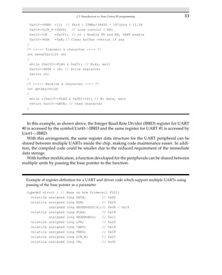 Uart0-FBRD =11; // fbrd : 25MHz/38400 - 16*ibrd = 11.04
Uart0-LCR_H =0x60; // Line control : 8N1
Uart0-CR =0x301; // cr : Enable TX and RX, UART enable
Uart0-RSR =0xA; // Clear buffer overrun if any
}
/* ----- Transmit a character ---- */
int sendchar(int ch)
{
while (Uart0-FLAG  0x20); // Busy, wait
Uart0-DATA = ch; // write character
return ch;
}
/* ----- Receive a character ---- */
int getkey(void)
{
while ((Uart0-FLAG  0x40)==0); // No data, wait
return Uart0-DATA; // read character
}
In this example, as shown above, the Integer Baud Rate Divider (IBRD) register for UART
#0 is accessed by the symbol Uart0-IBRD and the same register for UART #1 is accessed by
Uart1-IBRD.
With this arrangement, the same register data structure for the UART peripheral can be
shared between multiple UARTs inside the chip, making code maintenance easier. In addi-
tion, the compiled code could be smaller due to the reduced requirement of the immediate
data storage.
With further modification, a function developed for the peripherals can be shared between
multiple units by passing the base pointer to the function:
Example of register-definition for a UART and driver code which support multiple UARTs using
passing of the base pointer as a parameter
typedef struct { // Base on Arm Primecell PL011
volatile unsigned long DATA; // 0x00
volatile unsigned long RSR; // 0x04
unsigned long RESERVED0[4];// 0x08 – 0x14
volatile unsigned long FLAG; // 0x18
unsigned long RESERVED1; // 0x1C
volatile unsigned long LPR; // 0x20
volatile unsigned long IBRD; // 0x24
volatile unsigned long FBRD; // 0x28
volatile unsigned long LCR_H; // 0x2C
volatile unsigned long CR; // 0x30
33
2.3 Introduction to Arm Cortex-M programming
 