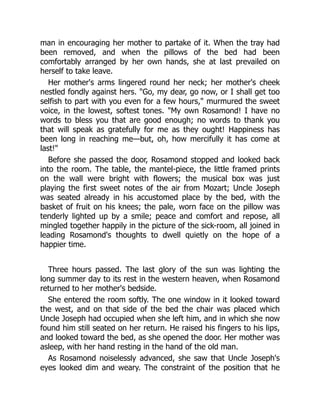 man in encouraging her mother to partake of it. When the tray had
been removed, and when the pillows of the bed had been
comfortably arranged by her own hands, she at last prevailed on
herself to take leave.
Her mother's arms lingered round her neck; her mother's cheek
nestled fondly against hers. Go, my dear, go now, or I shall get too
selfish to part with you even for a few hours, murmured the sweet
voice, in the lowest, softest tones. My own Rosamond! I have no
words to bless you that are good enough; no words to thank you
that will speak as gratefully for me as they ought! Happiness has
been long in reaching me—but, oh, how mercifully it has come at
last!
Before she passed the door, Rosamond stopped and looked back
into the room. The table, the mantel-piece, the little framed prints
on the wall were bright with flowers; the musical box was just
playing the first sweet notes of the air from Mozart; Uncle Joseph
was seated already in his accustomed place by the bed, with the
basket of fruit on his knees; the pale, worn face on the pillow was
tenderly lighted up by a smile; peace and comfort and repose, all
mingled together happily in the picture of the sick-room, all joined in
leading Rosamond's thoughts to dwell quietly on the hope of a
happier time.
Three hours passed. The last glory of the sun was lighting the
long summer day to its rest in the western heaven, when Rosamond
returned to her mother's bedside.
She entered the room softly. The one window in it looked toward
the west, and on that side of the bed the chair was placed which
Uncle Joseph had occupied when she left him, and in which she now
found him still seated on her return. He raised his fingers to his lips,
and looked toward the bed, as she opened the door. Her mother was
asleep, with her hand resting in the hand of the old man.
As Rosamond noiselessly advanced, she saw that Uncle Joseph's
eyes looked dim and weary. The constraint of the position that he
 