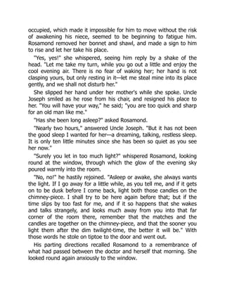 occupied, which made it impossible for him to move without the risk
of awakening his niece, seemed to be beginning to fatigue him.
Rosamond removed her bonnet and shawl, and made a sign to him
to rise and let her take his place.
Yes, yes! she whispered, seeing him reply by a shake of the
head. Let me take my turn, while you go out a little and enjoy the
cool evening air. There is no fear of waking her; her hand is not
clasping yours, but only resting in it—let me steal mine into its place
gently, and we shall not disturb her.
She slipped her hand under her mother's while she spoke. Uncle
Joseph smiled as he rose from his chair, and resigned his place to
her. You will have your way, he said; you are too quick and sharp
for an old man like me.
Has she been long asleep? asked Rosamond.
Nearly two hours, answered Uncle Joseph. But it has not been
the good sleep I wanted for her—a dreaming, talking, restless sleep.
It is only ten little minutes since she has been so quiet as you see
her now.
Surely you let in too much light? whispered Rosamond, looking
round at the window, through which the glow of the evening sky
poured warmly into the room.
No, no! he hastily rejoined. Asleep or awake, she always wants
the light. If I go away for a little while, as you tell me, and if it gets
on to be dusk before I come back, light both those candles on the
chimney-piece. I shall try to be here again before that; but if the
time slips by too fast for me, and if it so happens that she wakes
and talks strangely, and looks much away from you into that far
corner of the room there, remember that the matches and the
candles are together on the chimney-piece, and that the sooner you
light them after the dim twilight-time, the better it will be. With
those words he stole on tiptoe to the door and went out.
His parting directions recalled Rosamond to a remembrance of
what had passed between the doctor and herself that morning. She
looked round again anxiously to the window.
 