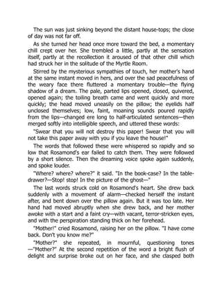 The sun was just sinking beyond the distant house-tops; the close
of day was not far off.
As she turned her head once more toward the bed, a momentary
chill crept over her. She trembled a little, partly at the sensation
itself, partly at the recollection it aroused of that other chill which
had struck her in the solitude of the Myrtle Room.
Stirred by the mysterious sympathies of touch, her mother's hand
at the same instant moved in hers, and over the sad peacefulness of
the weary face there fluttered a momentary trouble—the flying
shadow of a dream. The pale, parted lips opened, closed, quivered,
opened again; the toiling breath came and went quickly and more
quickly; the head moved uneasily on the pillow; the eyelids half
unclosed themselves; low, faint, moaning sounds poured rapidly
from the lips—changed ere long to half-articulated sentences—then
merged softly into intelligible speech, and uttered these words:
Swear that you will not destroy this paper! Swear that you will
not take this paper away with you if you leave the house!
The words that followed these were whispered so rapidly and so
low that Rosamond's ear failed to catch them. They were followed
by a short silence. Then the dreaming voice spoke again suddenly,
and spoke louder.
Where? where? where? it said. In the book-case? In the table-
drawer?—Stop! stop! In the picture of the ghost—
The last words struck cold on Rosamond's heart. She drew back
suddenly with a movement of alarm—checked herself the instant
after, and bent down over the pillow again. But it was too late. Her
hand had moved abruptly when she drew back, and her mother
awoke with a start and a faint cry—with vacant, terror-stricken eyes,
and with the perspiration standing thick on her forehead.
Mother! cried Rosamond, raising her on the pillow. I have come
back. Don't you know me?
Mother? she repeated, in mournful, questioning tones
—Mother? At the second repetition of the word a bright flush of
delight and surprise broke out on her face, and she clasped both
 