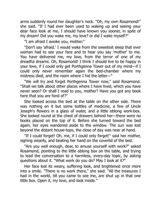 arms suddenly round her daughter's neck. Oh, my own Rosamond!
she said. If I had ever been used to waking up and seeing your
dear face look at me, I should have known you sooner, in spite of
my dream! Did you wake me, my love? or did I wake myself?
I am afraid I awoke you, mother.
Don't say 'afraid.' I would wake from the sweetest sleep that ever
woman had to see your face and to hear you say 'mother' to me.
You have delivered me, my love, from the terror of one of my
dreadful dreams. Oh, Rosamond! I think I should live to be happy in
your love, if I could only get Porthgenna Tower out of my mind—if I
could only never remember again the bed-chamber where my
mistress died, and the room where I hid the letter—
We will try and forget Porthgenna Tower now, said Rosamond.
Shall we talk about other places where I have lived, which you have
never seen? Or shall I read to you, mother? Have you got any book
here that you are fond of?
She looked across the bed at the table on the other side. There
was nothing on it but some bottles of medicine, a few of Uncle
Joseph's flowers in a glass of water, and a little oblong work-box.
She looked round at the chest of drawers behind her—there were no
books placed on the top of it. Before she turned toward the bed
again, her eyes wandered aside to the window. The sun was lost
beyond the distant house-tops; the close of day was near at hand.
If I could forget! Oh, me, if I could only forget! said her mother,
sighing wearily, and beating her hand on the coverlid of the bed.
Are you well enough, dear, to amuse yourself with work? asked
Rosamond, pointing to the little oblong box on the table, and trying
to lead the conversation to a harmless, every-day topic, by asking
questions about it. What work do you do? May I look at it?
Her face lost its weary, suffering look, and brightened once more
into a smile. There is no work there, she said. All the treasures I
had in the world, till you came to see me, are shut up in that one
little box. Open it, my love, and look inside.
 