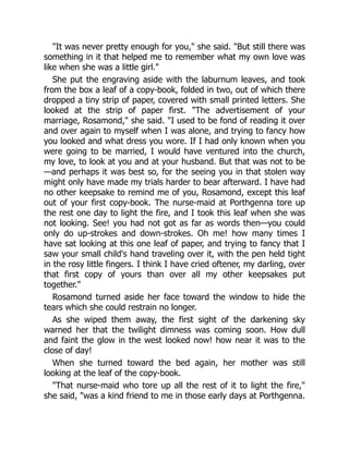 It was never pretty enough for you, she said. But still there was
something in it that helped me to remember what my own love was
like when she was a little girl.
She put the engraving aside with the laburnum leaves, and took
from the box a leaf of a copy-book, folded in two, out of which there
dropped a tiny strip of paper, covered with small printed letters. She
looked at the strip of paper first. The advertisement of your
marriage, Rosamond, she said. I used to be fond of reading it over
and over again to myself when I was alone, and trying to fancy how
you looked and what dress you wore. If I had only known when you
were going to be married, I would have ventured into the church,
my love, to look at you and at your husband. But that was not to be
—and perhaps it was best so, for the seeing you in that stolen way
might only have made my trials harder to bear afterward. I have had
no other keepsake to remind me of you, Rosamond, except this leaf
out of your first copy-book. The nurse-maid at Porthgenna tore up
the rest one day to light the fire, and I took this leaf when she was
not looking. See! you had not got as far as words then—you could
only do up-strokes and down-strokes. Oh me! how many times I
have sat looking at this one leaf of paper, and trying to fancy that I
saw your small child's hand traveling over it, with the pen held tight
in the rosy little fingers. I think I have cried oftener, my darling, over
that first copy of yours than over all my other keepsakes put
together.
Rosamond turned aside her face toward the window to hide the
tears which she could restrain no longer.
As she wiped them away, the first sight of the darkening sky
warned her that the twilight dimness was coming soon. How dull
and faint the glow in the west looked now! how near it was to the
close of day!
When she turned toward the bed again, her mother was still
looking at the leaf of the copy-book.
That nurse-maid who tore up all the rest of it to light the fire,
she said, was a kind friend to me in those early days at Porthgenna.
 
