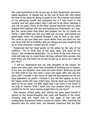 She used sometimes to let me put you to bed, Rosamond; and never
asked questions, or teased me, as the rest of them did. She risked
the loss of her place by being so good to me. My mistress was afraid
of my betraying myself and betraying her if I was much in the
nursery, and she gave orders that I was not to go there, because it
was not my place. None of the other women-servants were so often
stopped from playing with you and kissing you, Rosamond, as I was.
But the nurse-maid—God bless and prosper her for it!—stood my
friend. I often lifted you into your little cot, my love, and wished you
good-night, when my mistress thought I was at work in her room.
You used to say you liked your nurse better than you liked me, but
you never told me so fretfully; and you always put your laughing lips
up to mine whenever I asked you for a kiss!
Rosamond laid her head gently on the pillow by the side of her
mother's. Try to think less of the past, dear, and more of the
future, she whispered pleadingly; try to think of the time when my
child will help you to recall those old days without their sorrow—the
time when you will teach him to put his lips up to yours, as I used to
put mine.
I will try, Rosamond—but my only thoughts of the future, for
years and years past, have been thoughts of meeting you in heaven.
If my sins are forgiven, how shall we meet there? Shall you be like
my little child to me—the child I never saw again after she was five
years old? I wonder if the mercy of God will recompense me for our
long separation on earth? I wonder if you will first appear to me in
the happy world with your child's face, and be what you should have
been to me on earth, my little angel that I can carry in my arms? If
we pray in heaven, shall I teach you your prayers there, as some
comfort to me for never having taught them to you here?
She paused, smiled sadly, and, closing her eyes, gave herself in
silence to the dream-thoughts that were still floating in her mind.
Thinking that she might sink to rest again if she was left
undisturbed, Rosamond neither moved nor spoke. After watching the
peaceful face for some time, she became conscious that the light
 