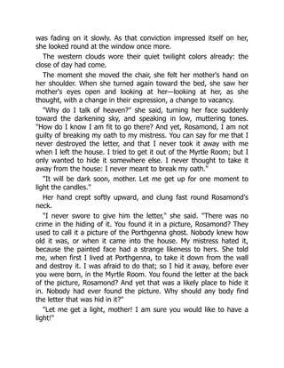 was fading on it slowly. As that conviction impressed itself on her,
she looked round at the window once more.
The western clouds wore their quiet twilight colors already: the
close of day had come.
The moment she moved the chair, she felt her mother's hand on
her shoulder. When she turned again toward the bed, she saw her
mother's eyes open and looking at her—looking at her, as she
thought, with a change in their expression, a change to vacancy.
Why do I talk of heaven? she said, turning her face suddenly
toward the darkening sky, and speaking in low, muttering tones.
How do I know I am fit to go there? And yet, Rosamond, I am not
guilty of breaking my oath to my mistress. You can say for me that I
never destroyed the letter, and that I never took it away with me
when I left the house. I tried to get it out of the Myrtle Room; but I
only wanted to hide it somewhere else. I never thought to take it
away from the house: I never meant to break my oath.
It will be dark soon, mother. Let me get up for one moment to
light the candles.
Her hand crept softly upward, and clung fast round Rosamond's
neck.
I never swore to give him the letter, she said. There was no
crime in the hiding of it. You found it in a picture, Rosamond? They
used to call it a picture of the Porthgenna ghost. Nobody knew how
old it was, or when it came into the house. My mistress hated it,
because the painted face had a strange likeness to hers. She told
me, when first I lived at Porthgenna, to take it down from the wall
and destroy it. I was afraid to do that; so I hid it away, before ever
you were born, in the Myrtle Room. You found the letter at the back
of the picture, Rosamond? And yet that was a likely place to hide it
in. Nobody had ever found the picture. Why should any body find
the letter that was hid in it?
Let me get a light, mother! I am sure you would like to have a
light!
 