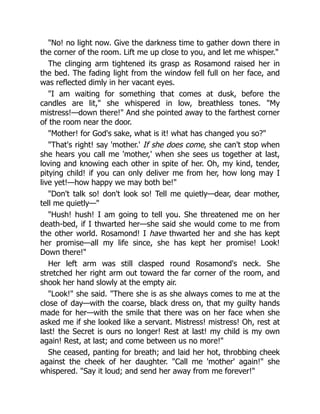 No! no light now. Give the darkness time to gather down there in
the corner of the room. Lift me up close to you, and let me whisper.
The clinging arm tightened its grasp as Rosamond raised her in
the bed. The fading light from the window fell full on her face, and
was reflected dimly in her vacant eyes.
I am waiting for something that comes at dusk, before the
candles are lit, she whispered in low, breathless tones. My
mistress!—down there! And she pointed away to the farthest corner
of the room near the door.
Mother! for God's sake, what is it! what has changed you so?
That's right! say 'mother.' If she does come, she can't stop when
she hears you call me 'mother,' when she sees us together at last,
loving and knowing each other in spite of her. Oh, my kind, tender,
pitying child! if you can only deliver me from her, how long may I
live yet!—how happy we may both be!
Don't talk so! don't look so! Tell me quietly—dear, dear mother,
tell me quietly—
Hush! hush! I am going to tell you. She threatened me on her
death-bed, if I thwarted her—she said she would come to me from
the other world. Rosamond! I have thwarted her and she has kept
her promise—all my life since, she has kept her promise! Look!
Down there!
Her left arm was still clasped round Rosamond's neck. She
stretched her right arm out toward the far corner of the room, and
shook her hand slowly at the empty air.
Look! she said. There she is as she always comes to me at the
close of day—with the coarse, black dress on, that my guilty hands
made for her—with the smile that there was on her face when she
asked me if she looked like a servant. Mistress! mistress! Oh, rest at
last! the Secret is ours no longer! Rest at last! my child is my own
again! Rest, at last; and come between us no more!
She ceased, panting for breath; and laid her hot, throbbing cheek
against the cheek of her daughter. Call me 'mother' again! she
whispered. Say it loud; and send her away from me forever!
 