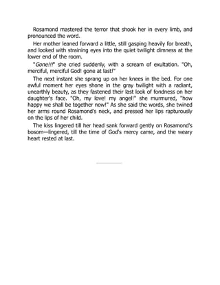 Rosamond mastered the terror that shook her in every limb, and
pronounced the word.
Her mother leaned forward a little, still gasping heavily for breath,
and looked with straining eyes into the quiet twilight dimness at the
lower end of the room.
Gone!!! she cried suddenly, with a scream of exultation. Oh,
merciful, merciful God! gone at last!
The next instant she sprang up on her knees in the bed. For one
awful moment her eyes shone in the gray twilight with a radiant,
unearthly beauty, as they fastened their last look of fondness on her
daughter's face. Oh, my love! my angel! she murmured, how
happy we shall be together now! As she said the words, she twined
her arms round Rosamond's neck, and pressed her lips rapturously
on the lips of her child.
The kiss lingered till her head sank forward gently on Rosamond's
bosom—lingered, till the time of God's mercy came, and the weary
heart rested at last.
 