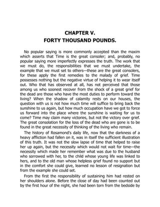 CHAPTER V.
FORTY THOUSAND POUNDS.
No popular saying is more commonly accepted than the maxim
which asserts that Time is the great consoler; and, probably, no
popular saying more imperfectly expresses the truth. The work that
we must do, the responsibilities that we must undertake, the
example that we must set to others—these are the great consolers,
for these apply the first remedies to the malady of grief. Time
possesses nothing but the negative virtue of helping it to wear itself
out. Who that has observed at all, has not perceived that those
among us who soonest recover from the shock of a great grief for
the dead are those who have the most duties to perform toward the
living? When the shadow of calamity rests on our houses, the
question with us is not how much time will suffice to bring back the
sunshine to us again, but how much occupation have we got to force
us forward into the place where the sunshine is waiting for us to
come? Time may claim many victories, but not the victory over grief.
The great consolation for the loss of the dead who are gone is to be
found in the great necessity of thinking of the living who remain.
The history of Rosamond's daily life, now that the darkness of a
heavy affliction had fallen on it, was in itself the sufficient illustration
of this truth. It was not the slow lapse of time that helped to raise
her up again, but the necessity which would not wait for time—the
necessity which made her remember what was due to the husband
who sorrowed with her, to the child whose young life was linked to
hers, and to the old man whose helpless grief found no support but
in the comfort she could give, learned no lesson of resignation but
from the example she could set.
From the first the responsibility of sustaining him had rested on
her shoulders alone. Before the close of day had been counted out
by the first hour of the night, she had been torn from the bedside by
 