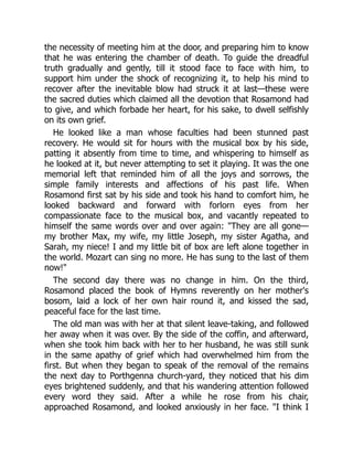 the necessity of meeting him at the door, and preparing him to know
that he was entering the chamber of death. To guide the dreadful
truth gradually and gently, till it stood face to face with him, to
support him under the shock of recognizing it, to help his mind to
recover after the inevitable blow had struck it at last—these were
the sacred duties which claimed all the devotion that Rosamond had
to give, and which forbade her heart, for his sake, to dwell selfishly
on its own grief.
He looked like a man whose faculties had been stunned past
recovery. He would sit for hours with the musical box by his side,
patting it absently from time to time, and whispering to himself as
he looked at it, but never attempting to set it playing. It was the one
memorial left that reminded him of all the joys and sorrows, the
simple family interests and affections of his past life. When
Rosamond first sat by his side and took his hand to comfort him, he
looked backward and forward with forlorn eyes from her
compassionate face to the musical box, and vacantly repeated to
himself the same words over and over again: They are all gone—
my brother Max, my wife, my little Joseph, my sister Agatha, and
Sarah, my niece! I and my little bit of box are left alone together in
the world. Mozart can sing no more. He has sung to the last of them
now!
The second day there was no change in him. On the third,
Rosamond placed the book of Hymns reverently on her mother's
bosom, laid a lock of her own hair round it, and kissed the sad,
peaceful face for the last time.
The old man was with her at that silent leave-taking, and followed
her away when it was over. By the side of the coffin, and afterward,
when she took him back with her to her husband, he was still sunk
in the same apathy of grief which had overwhelmed him from the
first. But when they began to speak of the removal of the remains
the next day to Porthgenna church-yard, they noticed that his dim
eyes brightened suddenly, and that his wandering attention followed
every word they said. After a while he rose from his chair,
approached Rosamond, and looked anxiously in her face. I think I
 