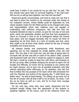 could bear it better if you would let me go with her, he said. We
two should have gone back to Cornwall together, if she had lived.
Will you let us still go back together now that she has died?
Rosamond gently remonstrated, and tried to make him see that it
was best to leave the remains to be removed under the charge of
her husband's servant, whose fidelity could be depended on, and
whose position made him the fittest person to be charged with cares
and responsibilities which near relations were not capable of
undertaking with sufficient composure. She told him that her
husband intended to stop in London, to give her one day of rest and
quiet, which she absolutely needed, and that they then proposed to
return to Cornwall in time to be at Porthgenna before the funeral
took place; and she begged earnestly that he would not think of
separating his lot from theirs at a time of trouble and trial, when
they ought to be all three most closely united by the ties of mutual
sympathy and mutual sorrow.
He listened silently and submissively while Rosamond was
speaking, but he only repeated his simple petition when she had
done. The one idea in his mind now was the idea of going back to
Cornwall with all that was left on earth of his sister's child. Leonard
and Rosamond both saw that it would be useless to oppose it, both
felt that it would be cruelty to keep him with them, and kindness to
let him go away. After privately charging the servant to spare him all
trouble and difficulty, to humor him by acceding to any wishes that
he might express, and to give him all possible protection and help
without obtruding either officiously on his attention, they left him
free to follow the one purpose of his heart which still connected him
with the interests and events of the passing day. I shall thank you
better soon, he said at leave-taking, for letting me go away out of
this din of London with all that is left to me of Sarah, my niece. I will
dry up my tears as well as I can, and try to have more courage
when we meet again.
On the next day, when they were alone, Rosamond and her
husband sought refuge from the oppression of the present in
speaking together of the future, and of the influence which the
 