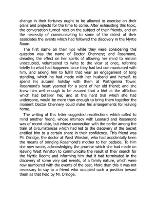 change in their fortunes ought to be allowed to exercise on their
plans and projects for the time to come. After exhausting this topic,
the conversation turned next on the subject of their friends, and on
the necessity of communicating to some of the oldest of their
associates the events which had followed the discovery in the Myrtle
Room.
The first name on their lips while they were considering this
question was the name of Doctor Chennery; and Rosamond,
dreading the effect on her spirits of allowing her mind to remain
unoccupied, volunteered to write to the vicar at once, referring
briefly to what had happened since they had last communicated with
him, and asking him to fulfill that year an engagement of long
standing, which he had made with her husband and herself, to
spend his autumn holiday with them at Porthgenna Tower.
Rosamond's heart yearned for a sight of her old friend; and she
knew him well enough to be assured that a hint at the affliction
which had befallen her, and at the hard trial which she had
undergone, would be more than enough to bring them together the
moment Doctor Chennery could make his arrangements for leaving
home.
The writing of this letter suggested recollections which called to
mind another friend, whose intimacy with Leonard and Rosamond
was of recent date, but whose connection with the earlier among the
train of circumstances which had led to the discovery of the Secret
entitled him to a certain share in their confidence. This friend was
Mr. Orridge, the doctor at West Winston, who had accidentally been
the means of bringing Rosamond's mother to her bedside. To him
she now wrote, acknowledging the promise which she had made on
leaving West Winston to communicate the result of their search for
the Myrtle Room; and informing him that it had terminated in the
discovery of some very sad events, of a family nature, which were
now numbered with the events of the past. More than this it was not
necessary to say to a friend who occupied such a position toward
them as that held by Mr. Orridge.
 