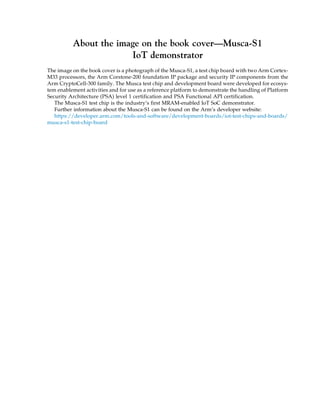 About the image on the book cover—Musca-S1
IoT demonstrator
The image on the book cover is a photograph of the Musca-S1, a test chip board with two Arm Cortex-
M33 processors, the Arm Corstone-200 foundation IP package and security IP components from the
Arm CryptoCell-300 family. The Musca test chip and development board were developed for ecosys-
tem enablement activities and for use as a reference platform to demonstrate the handling of Platform
Security Architecture (PSA) level 1 certification and PSA Functional API certification.
The Musca-S1 test chip is the industry’s first MRAM-enabled IoT SoC demonstrator.
Further information about the Musca-S1 can be found on the Arm’s developer website:
https://developer.arm.com/tools-and-software/development-boards/iot-test-chips-and-boards/
musca-s1-test-chip-board
 