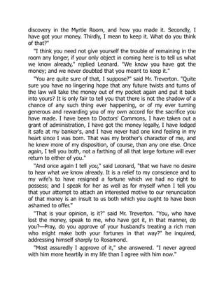 discovery in the Myrtle Room, and how you made it. Secondly, I
have got your money. Thirdly, I mean to keep it. What do you think
of that?
I think you need not give yourself the trouble of remaining in the
room any longer, if your only object in coming here is to tell us what
we know already, replied Leonard. We know you have got the
money; and we never doubted that you meant to keep it.
You are quite sure of that, I suppose? said Mr. Treverton. Quite
sure you have no lingering hope that any future twists and turns of
the law will take the money out of my pocket again and put it back
into yours? It is only fair to tell you that there is not the shadow of a
chance of any such thing ever happening, or of my ever turning
generous and rewarding you of my own accord for the sacrifice you
have made. I have been to Doctors' Commons, I have taken out a
grant of administration, I have got the money legally, I have lodged
it safe at my banker's, and I have never had one kind feeling in my
heart since I was born. That was my brother's character of me, and
he knew more of my disposition, of course, than any one else. Once
again, I tell you both, not a farthing of all that large fortune will ever
return to either of you.
And once again I tell you, said Leonard, that we have no desire
to hear what we know already. It is a relief to my conscience and to
my wife's to have resigned a fortune which we had no right to
possess; and I speak for her as well as for myself when I tell you
that your attempt to attach an interested motive to our renunciation
of that money is an insult to us both which you ought to have been
ashamed to offer.
That is your opinion, is it? said Mr. Treverton. You, who have
lost the money, speak to me, who have got it, in that manner, do
you?—Pray, do you approve of your husband's treating a rich man
who might make both your fortunes in that way? he inquired,
addressing himself sharply to Rosamond.
Most assuredly I approve of it, she answered. I never agreed
with him more heartily in my life than I agree with him now.
 