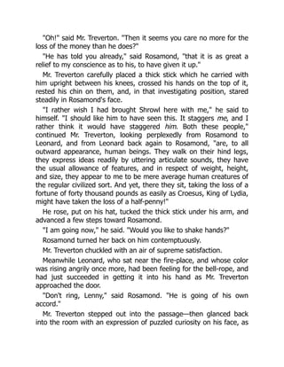 Oh! said Mr. Treverton. Then it seems you care no more for the
loss of the money than he does?
He has told you already, said Rosamond, that it is as great a
relief to my conscience as to his, to have given it up.
Mr. Treverton carefully placed a thick stick which he carried with
him upright between his knees, crossed his hands on the top of it,
rested his chin on them, and, in that investigating position, stared
steadily in Rosamond's face.
I rather wish I had brought Shrowl here with me, he said to
himself. I should like him to have seen this. It staggers me, and I
rather think it would have staggered him. Both these people,
continued Mr. Treverton, looking perplexedly from Rosamond to
Leonard, and from Leonard back again to Rosamond, are, to all
outward appearance, human beings. They walk on their hind legs,
they express ideas readily by uttering articulate sounds, they have
the usual allowance of features, and in respect of weight, height,
and size, they appear to me to be mere average human creatures of
the regular civilized sort. And yet, there they sit, taking the loss of a
fortune of forty thousand pounds as easily as Croesus, King of Lydia,
might have taken the loss of a half-penny!
He rose, put on his hat, tucked the thick stick under his arm, and
advanced a few steps toward Rosamond.
I am going now, he said. Would you like to shake hands?
Rosamond turned her back on him contemptuously.
Mr. Treverton chuckled with an air of supreme satisfaction.
Meanwhile Leonard, who sat near the fire-place, and whose color
was rising angrily once more, had been feeling for the bell-rope, and
had just succeeded in getting it into his hand as Mr. Treverton
approached the door.
Don't ring, Lenny, said Rosamond. He is going of his own
accord.
Mr. Treverton stepped out into the passage—then glanced back
into the room with an expression of puzzled curiosity on his face, as
 