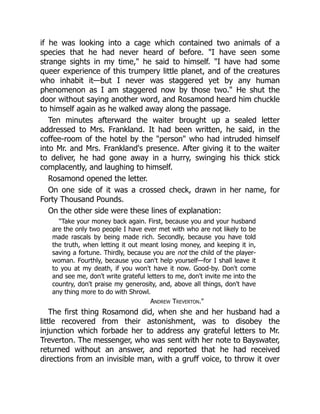 if he was looking into a cage which contained two animals of a
species that he had never heard of before. I have seen some
strange sights in my time, he said to himself. I have had some
queer experience of this trumpery little planet, and of the creatures
who inhabit it—but I never was staggered yet by any human
phenomenon as I am staggered now by those two. He shut the
door without saying another word, and Rosamond heard him chuckle
to himself again as he walked away along the passage.
Ten minutes afterward the waiter brought up a sealed letter
addressed to Mrs. Frankland. It had been written, he said, in the
coffee-room of the hotel by the person who had intruded himself
into Mr. and Mrs. Frankland's presence. After giving it to the waiter
to deliver, he had gone away in a hurry, swinging his thick stick
complacently, and laughing to himself.
Rosamond opened the letter.
On one side of it was a crossed check, drawn in her name, for
Forty Thousand Pounds.
On the other side were these lines of explanation:
Take your money back again. First, because you and your husband
are the only two people I have ever met with who are not likely to be
made rascals by being made rich. Secondly, because you have told
the truth, when letting it out meant losing money, and keeping it in,
saving a fortune. Thirdly, because you are not the child of the player-
woman. Fourthly, because you can't help yourself—for I shall leave it
to you at my death, if you won't have it now. Good-by. Don't come
and see me, don't write grateful letters to me, don't invite me into the
country, don't praise my generosity, and, above all things, don't have
any thing more to do with Shrowl.
Andrew Treverton.
The first thing Rosamond did, when she and her husband had a
little recovered from their astonishment, was to disobey the
injunction which forbade her to address any grateful letters to Mr.
Treverton. The messenger, who was sent with her note to Bayswater,
returned without an answer, and reported that he had received
directions from an invisible man, with a gruff voice, to throw it over
 