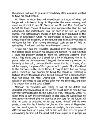 the garden wall, and to go away immediately after, unless he wanted
to have his head broken.
Mr. Nixon, to whom Leonard immediately sent word of what had
happened, volunteered to go to Bayswater the same evening, and
make an attempt to see Mr. Treverton on Mr. and Mrs. Frankland's
behalf. He found Timon of London more approachable than he had
anticipated. The misanthrope was, for once in his life, in a good
humor. This extraordinary change in him had been produced by the
sense of satisfaction which he experienced in having just turned
Shrowl out of his situation, on the ground that his master was not fit
company for him after having committed such an act of folly as
giving Mrs. Frankland back her forty thousand pounds.
I told him, said Mr. Treverton, chuckling over his recollection of
the parting scene between his servant and himself—I told him that
I could not possibly expect to merit his continued approval after
what I had done, and that I could not think of detaining him in his
place under the circumstances. I begged him to view my conduct as
leniently as he could, because the first cause that led to it was, after
all, his copying the plan of Porthgenna, which guided Mrs. Frankland
to the discovery in the Myrtle Room. I congratulated him on having
got a reward of five pounds for being the means of restoring a
fortune of forty thousand; and I bowed him out with a polite humility
that half drove him mad. Shrowl and I have had a good many
tussles in our time; he was always even with me till to-day, and now
I've thrown him on his back at last!
Although Mr. Treverton was willing to talk of the defeat and
dismissal of Shrowl as long as the lawyer would listen to him, he was
perfectly unmanageable on the subject of Mrs. Frankland, when Mr.
Nixon tried to turn the conversation to that topic. He would hear no
messages—he would give no promise of any sort for the future. All
that he could be prevailed on to say about himself and his own
projects was that he intended to give up the house at Bayswater,
and to travel again for the purpose of studying human nature, in
different countries, on a plan that he had not tried yet—the plan of
endeavoring to find out the good that there might be in people as
 