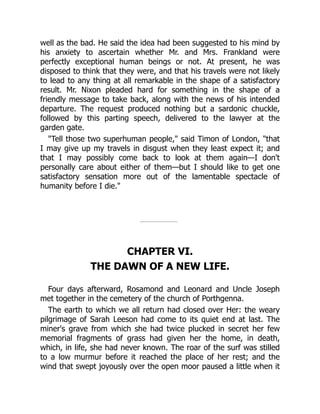 well as the bad. He said the idea had been suggested to his mind by
his anxiety to ascertain whether Mr. and Mrs. Frankland were
perfectly exceptional human beings or not. At present, he was
disposed to think that they were, and that his travels were not likely
to lead to any thing at all remarkable in the shape of a satisfactory
result. Mr. Nixon pleaded hard for something in the shape of a
friendly message to take back, along with the news of his intended
departure. The request produced nothing but a sardonic chuckle,
followed by this parting speech, delivered to the lawyer at the
garden gate.
Tell those two superhuman people, said Timon of London, that
I may give up my travels in disgust when they least expect it; and
that I may possibly come back to look at them again—I don't
personally care about either of them—but I should like to get one
satisfactory sensation more out of the lamentable spectacle of
humanity before I die.
CHAPTER VI.
THE DAWN OF A NEW LIFE.
Four days afterward, Rosamond and Leonard and Uncle Joseph
met together in the cemetery of the church of Porthgenna.
The earth to which we all return had closed over Her: the weary
pilgrimage of Sarah Leeson had come to its quiet end at last. The
miner's grave from which she had twice plucked in secret her few
memorial fragments of grass had given her the home, in death,
which, in life, she had never known. The roar of the surf was stilled
to a low murmur before it reached the place of her rest; and the
wind that swept joyously over the open moor paused a little when it
 