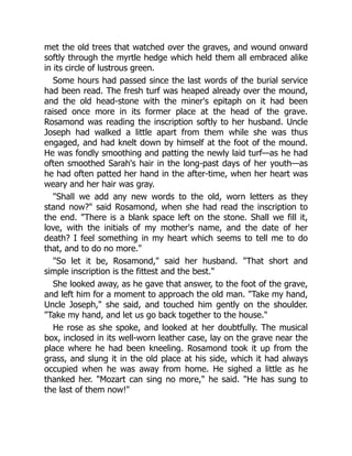 met the old trees that watched over the graves, and wound onward
softly through the myrtle hedge which held them all embraced alike
in its circle of lustrous green.
Some hours had passed since the last words of the burial service
had been read. The fresh turf was heaped already over the mound,
and the old head-stone with the miner's epitaph on it had been
raised once more in its former place at the head of the grave.
Rosamond was reading the inscription softly to her husband. Uncle
Joseph had walked a little apart from them while she was thus
engaged, and had knelt down by himself at the foot of the mound.
He was fondly smoothing and patting the newly laid turf—as he had
often smoothed Sarah's hair in the long-past days of her youth—as
he had often patted her hand in the after-time, when her heart was
weary and her hair was gray.
Shall we add any new words to the old, worn letters as they
stand now? said Rosamond, when she had read the inscription to
the end. There is a blank space left on the stone. Shall we fill it,
love, with the initials of my mother's name, and the date of her
death? I feel something in my heart which seems to tell me to do
that, and to do no more.
So let it be, Rosamond, said her husband. That short and
simple inscription is the fittest and the best.
She looked away, as he gave that answer, to the foot of the grave,
and left him for a moment to approach the old man. Take my hand,
Uncle Joseph, she said, and touched him gently on the shoulder.
Take my hand, and let us go back together to the house.
He rose as she spoke, and looked at her doubtfully. The musical
box, inclosed in its well-worn leather case, lay on the grave near the
place where he had been kneeling. Rosamond took it up from the
grass, and slung it in the old place at his side, which it had always
occupied when he was away from home. He sighed a little as he
thanked her. Mozart can sing no more, he said. He has sung to
the last of them now!
 