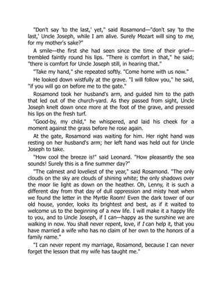 Don't say 'to the last,' yet, said Rosamond—don't say 'to the
last,' Uncle Joseph, while I am alive. Surely Mozart will sing to me,
for my mother's sake?
A smile—the first she had seen since the time of their grief—
trembled faintly round his lips. There is comfort in that, he said;
there is comfort for Uncle Joseph still, in hearing that.
Take my hand, she repeated softly. Come home with us now.
He looked down wistfully at the grave. I will follow you, he said,
if you will go on before me to the gate.
Rosamond took her husband's arm, and guided him to the path
that led out of the church-yard. As they passed from sight, Uncle
Joseph knelt down once more at the foot of the grave, and pressed
his lips on the fresh turf.
Good-by, my child, he whispered, and laid his cheek for a
moment against the grass before he rose again.
At the gate, Rosamond was waiting for him. Her right hand was
resting on her husband's arm; her left hand was held out for Uncle
Joseph to take.
How cool the breeze is! said Leonard. How pleasantly the sea
sounds! Surely this is a fine summer day?
The calmest and loveliest of the year, said Rosamond. The only
clouds on the sky are clouds of shining white; the only shadows over
the moor lie light as down on the heather. Oh, Lenny, it is such a
different day from that day of dull oppression and misty heat when
we found the letter in the Myrtle Room! Even the dark tower of our
old house, yonder, looks its brightest and best, as if it waited to
welcome us to the beginning of a new life. I will make it a happy life
to you, and to Uncle Joseph, if I can—happy as the sunshine we are
walking in now. You shall never repent, love, if I can help it, that you
have married a wife who has no claim of her own to the honors of a
family name.
I can never repent my marriage, Rosamond, because I can never
forget the lesson that my wife has taught me.
 