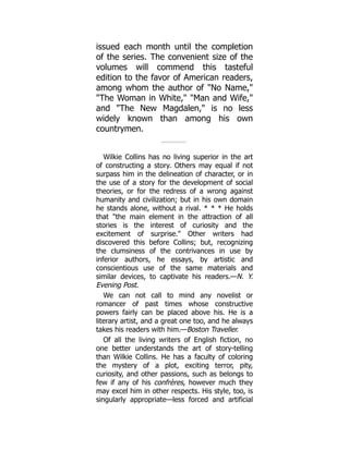 issued each month until the completion
of the series. The convenient size of the
volumes will commend this tasteful
edition to the favor of American readers,
among whom the author of No Name,
The Woman in White, Man and Wife,
and The New Magdalen, is no less
widely known than among his own
countrymen.
Wilkie Collins has no living superior in the art
of constructing a story. Others may equal if not
surpass him in the delineation of character, or in
the use of a story for the development of social
theories, or for the redress of a wrong against
humanity and civilization; but in his own domain
he stands alone, without a rival. * * * He holds
that the main element in the attraction of all
stories is the interest of curiosity and the
excitement of surprise. Other writers had
discovered this before Collins; but, recognizing
the clumsiness of the contrivances in use by
inferior authors, he essays, by artistic and
conscientious use of the same materials and
similar devices, to captivate his readers.—N. Y.
Evening Post.
We can not call to mind any novelist or
romancer of past times whose constructive
powers fairly can be placed above his. He is a
literary artist, and a great one too, and he always
takes his readers with him.—Boston Traveller.
Of all the living writers of English fiction, no
one better understands the art of story-telling
than Wilkie Collins. He has a faculty of coloring
the mystery of a plot, exciting terror, pity,
curiosity, and other passions, such as belongs to
few if any of his confrères, however much they
may excel him in other respects. His style, too, is
singularly appropriate—less forced and artificial
 