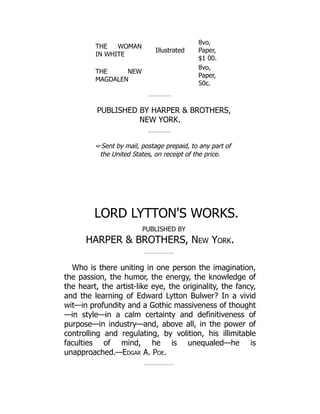 THE WOMAN
IN WHITE
Illustrated
8vo,
Paper,
$1 00.
THE NEW
MAGDALEN
8vo,
Paper,
50c.
PUBLISHED BY HARPER  BROTHERS,
NEW YORK.
☞Sent by mail, postage prepaid, to any part of
the United States, on receipt of the price.
LORD LYTTON'S WORKS.
PUBLISHED BY
HARPER  BROTHERS, New York.
Who is there uniting in one person the imagination,
the passion, the humor, the energy, the knowledge of
the heart, the artist-like eye, the originality, the fancy,
and the learning of Edward Lytton Bulwer? In a vivid
wit—in profundity and a Gothic massiveness of thought
—in style—in a calm certainty and definitiveness of
purpose—in industry—and, above all, in the power of
controlling and regulating, by volition, his illimitable
faculties of mind, he is unequaled—he is
unapproached.—Edgar A. Poe.
 