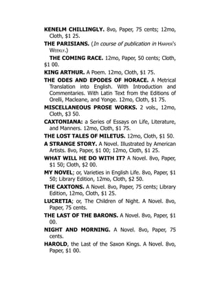 KENELM CHILLINGLY. 8vo, Paper, 75 cents; 12mo,
Cloth, $1 25.
THE PARISIANS. (In course of publication in Harper's
Weekly.)
THE COMING RACE. 12mo, Paper, 50 cents; Cloth,
$1 00.
KING ARTHUR. A Poem. 12mo, Cloth, $1 75.
THE ODES AND EPODES OF HORACE. A Metrical
Translation into English. With Introduction and
Commentaries. With Latin Text from the Editions of
Orelli, Macleane, and Yonge. 12mo, Cloth, $1 75.
MISCELLANEOUS PROSE WORKS. 2 vols., 12mo,
Cloth, $3 50.
CAXTONIANA: a Series of Essays on Life, Literature,
and Manners. 12mo, Cloth, $1 75.
THE LOST TALES OF MILETUS. 12mo, Cloth, $1 50.
A STRANGE STORY. A Novel. Illustrated by American
Artists. 8vo, Paper, $1 00; 12mo, Cloth, $1 25.
WHAT WILL HE DO WITH IT? A Novel. 8vo, Paper,
$1 50; Cloth, $2 00.
MY NOVEL; or, Varieties in English Life. 8vo, Paper, $1
50; Library Edition, 12mo, Cloth, $2 50.
THE CAXTONS. A Novel. 8vo, Paper, 75 cents; Library
Edition, 12mo, Cloth, $1 25.
LUCRETIA; or, The Children of Night. A Novel. 8vo,
Paper, 75 cents.
THE LAST OF THE BARONS. A Novel. 8vo, Paper, $1
00.
NIGHT AND MORNING. A Novel. 8vo, Paper, 75
cents.
HAROLD, the Last of the Saxon Kings. A Novel. 8vo,
Paper, $1 00.
 