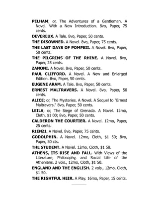 PELHAM; or, The Adventures of a Gentleman. A
Novel. With a New Introduction. 8vo, Paper, 75
cents.
DEVEREUX. A Tale. 8vo, Paper, 50 cents.
THE DISOWNED. A Novel. 8vo, Paper, 75 cents.
THE LAST DAYS OF POMPEII. A Novel. 8vo, Paper,
50 cents.
THE PILGRIMS OF THE RHINE. A Novel. 8vo,
Paper, 25 cents.
ZANONI. A Novel. 8vo, Paper, 50 cents.
PAUL CLIFFORD. A Novel. A New and Enlarged
Edition. 8vo, Paper, 50 cents.
EUGENE ARAM. A Tale. 8vo, Paper, 50 cents.
ERNEST MALTRAVERS. A Novel. 8vo, Paper, 50
cents.
ALICE; or, The Mysteries. A Novel. A Sequel to Ernest
Maltravers. 8vo, Paper, 50 cents.
LEILA; or, The Siege of Grenada. A Novel. 12mo,
Cloth, $1 00; 8vo, Paper, 50 cents.
CALDERON THE COURTIER. A Novel. 12mo, Paper,
25 cents.
RIENZI. A Novel. 8vo, Paper, 75 cents.
GODOLPHIN. A Novel. 12mo, Cloth, $1 50; 8vo,
Paper, 50 cts.
THE STUDENT. A Novel. 12mo, Cloth, $1 50.
ATHENS, ITS RISE AND FALL. With Views of the
Literature, Philosophy, and Social Life of the
Athenians. 2 vols., 12mo, Cloth, $1 50.
ENGLAND AND THE ENGLISH. 2 vols., 12mo, Cloth,
$1 50.
THE RIGHTFUL HEIR. A Play. 16mo, Paper, 15 cents.
 