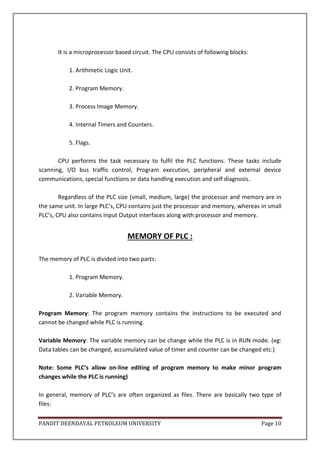 PANDIT DEENDAYAL PETROLEUM UNIVERSITY Page 10
It is a microprocessor based circuit. The CPU consists of following blocks:
1. Arithmetic Logic Unit.
2. Program Memory.
3. Process Image Memory.
4. Internal Timers and Counters.
5. Flags.
CPU performs the task necessary to fulfil the PLC functions. These tasks include
scanning, I/O bus traffic control, Program execution, peripheral and external device
communications, special functions or data handling execution and self diagnosis.
Regardless of the PLC size (small, medium, large) the processor and memory are in
the same unit. In large PLC’s, CPU contains just the processor and memory, whereas in small
PLC’s, CPU also contains Input Output interfaces along with processor and memory.
MEMORY OF PLC :
The memory of PLC is divided into two parts:
1. Program Memory.
2. Variable Memory.
Program Memory: The program memory contains the instructions to be executed and
cannot be changed while PLC is running.
Variable Memory: The variable memory can be change while the PLC is in RUN mode. (eg:
Data tables can be changed, accumulated value of timer and counter can be changed etc.)
Note: Some PLC’s allow on-line editing of program memory to make minor program
changes while the PLC is running)
In general, memory of PLC’s are often organized as files. There are basically two type of
files:
 