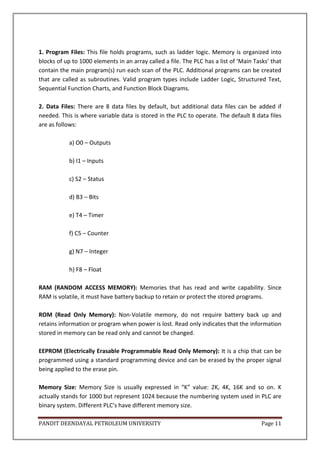 PANDIT DEENDAYAL PETROLEUM UNIVERSITY Page 11
1. Program Files: This file holds programs, such as ladder logic. Memory is organized into
blocks of up to 1000 elements in an array called a file. The PLC has a list of ’Main Tasks’ that
contain the main program(s) run each scan of the PLC. Additional programs can be created
that are called as subroutines. Valid program types include Ladder Logic, Structured Text,
Sequential Function Charts, and Function Block Diagrams.
2. Data Files: There are 8 data files by default, but additional data files can be added if
needed. This is where variable data is stored in the PLC to operate. The default 8 data files
are as follows:
a) O0 – Outputs
b) I1 – Inputs
c) S2 – Status
d) B3 – Bits
e) T4 – Timer
f) C5 – Counter
g) N7 – Integer
h) F8 – Float
RAM (RANDOM ACCESS MEMORY): Memories that has read and write capability. Since
RAM is volatile, it must have battery backup to retain or protect the stored programs.
ROM (Read Only Memory): Non-Volatile memory, do not require battery back up and
retains information or program when power is lost. Read only indicates that the information
stored in memory can be read only and cannot be changed.
EEPROM (Electrically Erasable Programmable Read Only Memory): It is a chip that can be
programmed using a standard programming device and can be erased by the proper signal
being applied to the erase pin.
Memory Size: Memory Size is usually expressed in “K” value: 2K, 4K, 16K and so on. K
actually stands for 1000 but represent 1024 because the numbering system used in PLC are
binary system. Different PLC’s have different memory size.
 