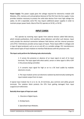 PANDIT DEENDAYAL PETROLEUM UNIVERSITY Page 12
Power Supply: The power supply gives the voltage required for electronics module (I/O
Modules, CPU, memory unit and peripheral devices) of the PLC from the line supply. It also
provides isolation necessary to protect the solid state devices from most high voltage line
spikes. As I/O is expanded, some PLC may require additional power supplies in order to
maintain proper power levels. Most of the PLC operate on 5V DC, or 9V DC.
INPUT CARDS
PLC operate by receiving input signals from external devices called field devices,
which include pushbuttons, limit switches, photo detectors and other such devices. Input
cards provide the electrical connection between field devices and the internal processor
unit of PLC. Field devices provide various types of inputs. These inputs differ in voltages and
in type of signal produced, such as an on and off, or a variable voltage. PLC manufacturers
make several types of input modules to interface field devices with the processor unit.
The Input cards perform the following tasks electronically:
1. It senses the presence or absence of an input signal at each of its input
terminals. The input signal tells what switch, sensor or other signal is ON or OFF
in the process being controlled.
2. It converts input signal for high or on to a DC level usable by modules
electronic circuits.
3. The input module carries out electronic isolation by electronically isolating the
input module output from its input.
A typical input module has 4, 6, 8, 12, 16, 32 terminals, plus common and safety ground
terminals. The isolation block protects the CPU from getting damaged from input
surge/circuit malfunction.
Basically three types of input are used:
1. Discrete or Digital Inputs.
2. Analog Inputs.
3. Specialized Input Modules.
 
