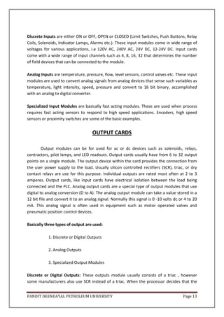 PANDIT DEENDAYAL PETROLEUM UNIVERSITY Page 13
Discrete Inputs are either ON or OFF, OPEN or CLOSED (Limit Switches, Push Buttons, Relay
Coils, Solenoids, Indicator Lamps, Alarms etc.). These input modules come in wide range of
voltages for various applications, i.e 120V AC, 240V AC, 24V DC, 12-24V DC. Input cards
come with a wide range of input channels such as 4, 8, 16, 32 that determines the number
of field devices that can be connected to the module.
Analog Inputs are temperature, pressure, flow, level sensors, control valves etc. These input
modules are used to convert analog signals from analog devices that sense such variables as
temperature, light intensity, speed, pressure and convert to 16 bit binary, accomplished
with an analog to digital converter.
Specialized Input Modules are basically fast acting modules. These are used when process
requires fast acting sensors to respond to high speed applications. Encoders, high speed
sensors or proximity switches are some of the basic examples.
OUTPUT CARDS
Output modules can be for used for ac or dc devices such as solenoids, relays,
contractors, pilot lamps, and LED readouts. Output cards usually have from 6 to 32 output
points on a single module. The output device within the card provides the connection from
the user power supply to the load. Usually silicon controlled rectifiers (SCR), triac, or dry
contact relays are use for this purpose. Individual outputs are rated most often at 2 to 3
amperes. Output cards, like input cards have electrical isolation between the load being
connected and the PLC. Analog output cards are a special type of output modules that use
digital to analog conversion (D to A). The analog output module can take a value stored in a
12 bit file and convert it to an analog signal. Normally this signal is 0 -10 volts dc or 4 to 20
mA. This analog signal is often used in equipment such as motor operated valves and
pneumatic position control devices.
Basically three types of output are used:
1. Discrete or Digital Outputs
2. Analog Outputs
3. Specialized Output Modules
Discrete or Digital Outputs: These outputs module usually consists of a triac , however
some manufacturers also use SCR instead of a triac. When the processor decides that the
 