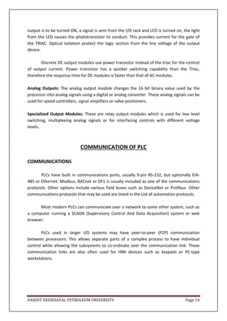 PANDIT DEENDAYAL PETROLEUM UNIVERSITY Page 14
output is to be turned ON, a signal is sent from the I/O rack and LED is turned on, the light
from the LED causes the phototransistor to conduct. This provides current for the gate of
the TRIAC. Optical Isolation protect the logic section from the line voltage of the output
device.
Discrete DC output modules use power transistor instead of the triac for the control
of output current. Power transistor has a quicker switching capability than the Triac,
therefore the response time for DC modules is faster than that of AC modules.
Analog Outputs: The analog output module changes the 16 bit binary value used by the
processor into analog signals using a digital or analog converter. These analog signals can be
used for speed controllers, signal amplifiers or valve positioners.
Specialized Output Modules: These are relay output modules which is used for low level
switching, multiplexing analog signals or for interfacing controls with different voltage
levels.
COMMUNICATION OF PLC
COMMUNICATIONS
PLCs have built in communications ports, usually 9-pin RS-232, but optionally EIA-
485 or Ethernet. Modbus, BACnet or DF1 is usually included as one of the communications
protocols. Other options include various field buses such as DeviceNet or Profibus. Other
communications protocols that may be used are listed in the List of automation protocols.
Most modern PLCs can communicate over a network to some other system, such as
a computer running a SCADA (Supervisory Control And Data Acquisition) system or web
browser.
PLCs used in larger I/O systems may have peer-to-peer (P2P) communication
between processors. This allows separate parts of a complex process to have individual
control while allowing the subsystems to co-ordinate over the communication link. These
communication links are also often used for HMI devices such as keypads or PC-type
workstations.
 