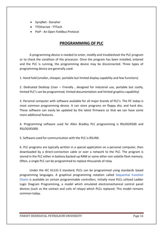 PANDIT DEENDAYAL PETROLEUM UNIVERSITY Page 16
 SynqNet - Danaher
 TTEthernet - TTTech
 PieP - An Open Fieldbus Protocol
PROGRAMMING OF PLC
A programming device is needed to enter, modify and troubleshoot the PLC program
or to check the condition of the processor. Once the program has been installed, entered
and the PLC is running, the programming device may be disconnected. Three types of
programming device are generally used:
1. Hand held (smaller, cheaper, portable but limited display capability and few functions)
2. Dedicated Desktop (User – Friendly , designed for industrial use, portable but costly,
limited PLC’s can be programmed, limited documentation and limited graphics capability)
3. Personal computer with software available for all major brands of PLC’s. The PC today is
most common programming device. It can store programs on floppy disc and hard disc.
These software can easily be updated by the latest firmware so that we can have some
more additional features.
4. Programming software used for Allen Bradley PLC programming is RSLOGIX500 and
RSLOGIX5000.
5. Software used for communication with the PLC is RSLINX.
6. PLC programs are typically written in a special application on a personal computer, then
downloaded by a direct-connection cable or over a network to the PLC. The program is
stored in the PLC either in battery-backed-up RAM or some other non volatile flash memory.
Often, a single PLC can be programmed to replace thousands of relay
Under the IEC 61131-3 standard, PLCs can be programmed using standards based
programming languages. A graphical programming notation called Sequential Function
Charts is available on certain programmable controllers. Initially most PLCs utilized Ladder
Logic Diagram Programming, a model which emulated electromechanical control panel
devices (such as the contact and coils of relays) which PLCs replaced. This model remains
common today.
 