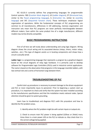 PANDIT DEENDAYAL PETROLEUM UNIVERSITY Page 17
IEC 61131-3 currently defines five programming languages for programmable
Control systems: FBD (Function block diagram), LD (Ladder diagram), ST (Structured text,
similar to the Pascal programming language), IL (Instruction list, similar to assembly
language) and SFC (Sequential function chart). These techniques emphasize logical
organization of operations. While the fundamental concepts of PLC programming are
common to all manufacturers, differences in I/O addressing, memory organization and
instruction sets mean that PLC programs are never perfectly interchangeable between
different makers. Even within the same product line of a single manufacturer, different
models may not be directly compatible.
BASIC PROGRAMMING INSTRUCTIONS
First of all here we will study about understanding and using logic diagram. Wiring
diagram shows the circuit wiring and its associated devices (relays, timers, motor relays,
switches , etc.). This type of diagram assists us in locating components and shows how a
circuit is actually wired.
Ladder logic is a programming language that represents a program by a graphical diagram
based on the circuit diagrams of relay logic hardware. It is primarily used to develop
software for Programmable Logic Controllers (PLCs) used in industrial control applications.
The name is based on the observation that programs in this language resemble ladders, with
two vertical rails and a series of horizontal rungs between them.
TROUBLESHOOTING OF PLC
Careful start up procedures is necessary to prevent damage to the driven equipment
and PLC or more importantly injury to personnel. Prior to beginning a system start up
procedure, it is important to check and verify that the system has been installed according
to the manufacturers specifications and that the installation meets national codes. Special
attention should be given to system grounding.
Learn how to troubleshoot and diagnose PLC's with this procedure and how to
identify the PLC problem areas.
1. Identify where the PLC problem might be with certain Inputs or outputs etc.
2. Check to ensure main PLC power is being applied (120vac or 24vdc) many
times there is a main power LED on the PLC to indicate so. Also check that it is
the correct voltage being applied.
 